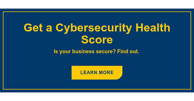 Get a Cybersecurity Health Score Is your business secure? Find out. Learn More